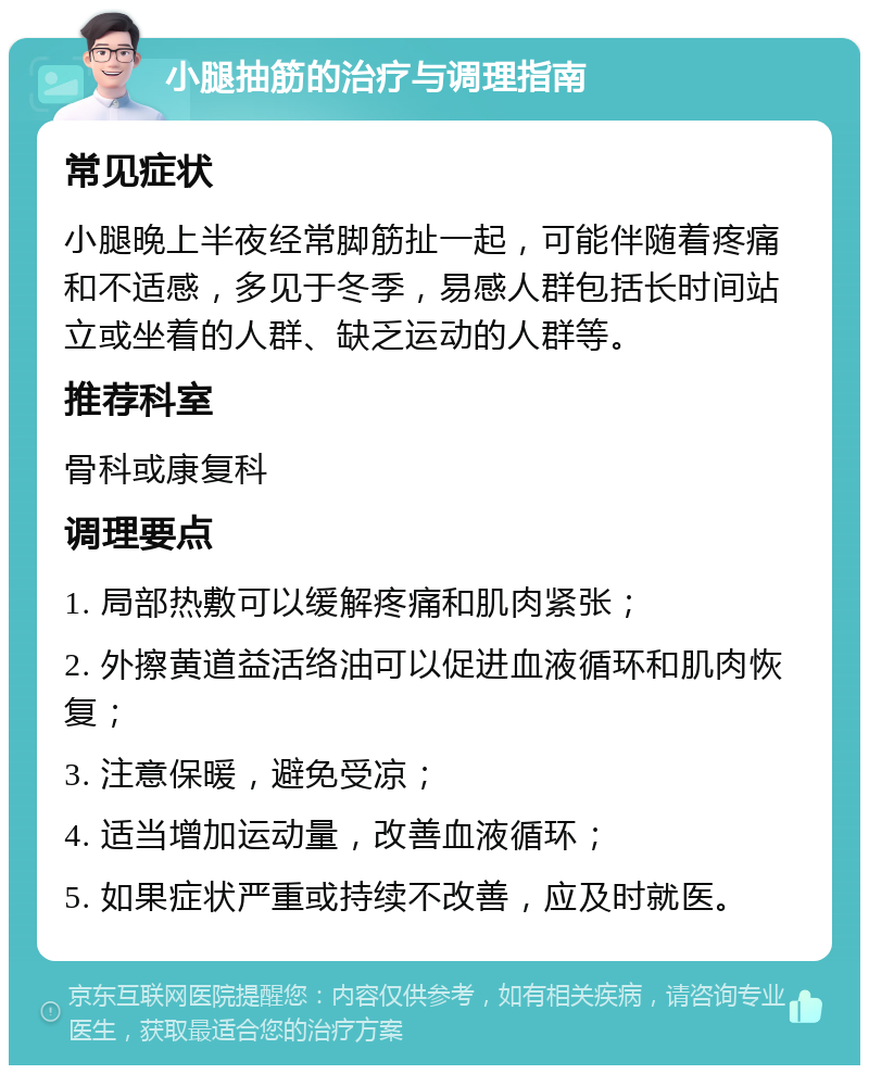 小腿抽筋的治疗与调理指南 常见症状 小腿晚上半夜经常脚筋扯一起，可能伴随着疼痛和不适感，多见于冬季，易感人群包括长时间站立或坐着的人群、缺乏运动的人群等。 推荐科室 骨科或康复科 调理要点 1. 局部热敷可以缓解疼痛和肌肉紧张； 2. 外擦黄道益活络油可以促进血液循环和肌肉恢复； 3. 注意保暖，避免受凉； 4. 适当增加运动量，改善血液循环； 5. 如果症状严重或持续不改善，应及时就医。