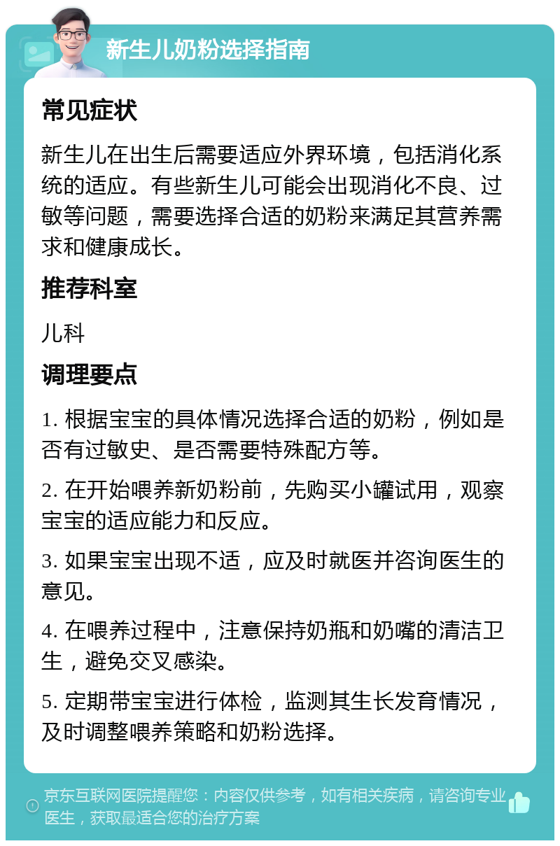 新生儿奶粉选择指南 常见症状 新生儿在出生后需要适应外界环境，包括消化系统的适应。有些新生儿可能会出现消化不良、过敏等问题，需要选择合适的奶粉来满足其营养需求和健康成长。 推荐科室 儿科 调理要点 1. 根据宝宝的具体情况选择合适的奶粉，例如是否有过敏史、是否需要特殊配方等。 2. 在开始喂养新奶粉前，先购买小罐试用，观察宝宝的适应能力和反应。 3. 如果宝宝出现不适，应及时就医并咨询医生的意见。 4. 在喂养过程中，注意保持奶瓶和奶嘴的清洁卫生，避免交叉感染。 5. 定期带宝宝进行体检，监测其生长发育情况，及时调整喂养策略和奶粉选择。