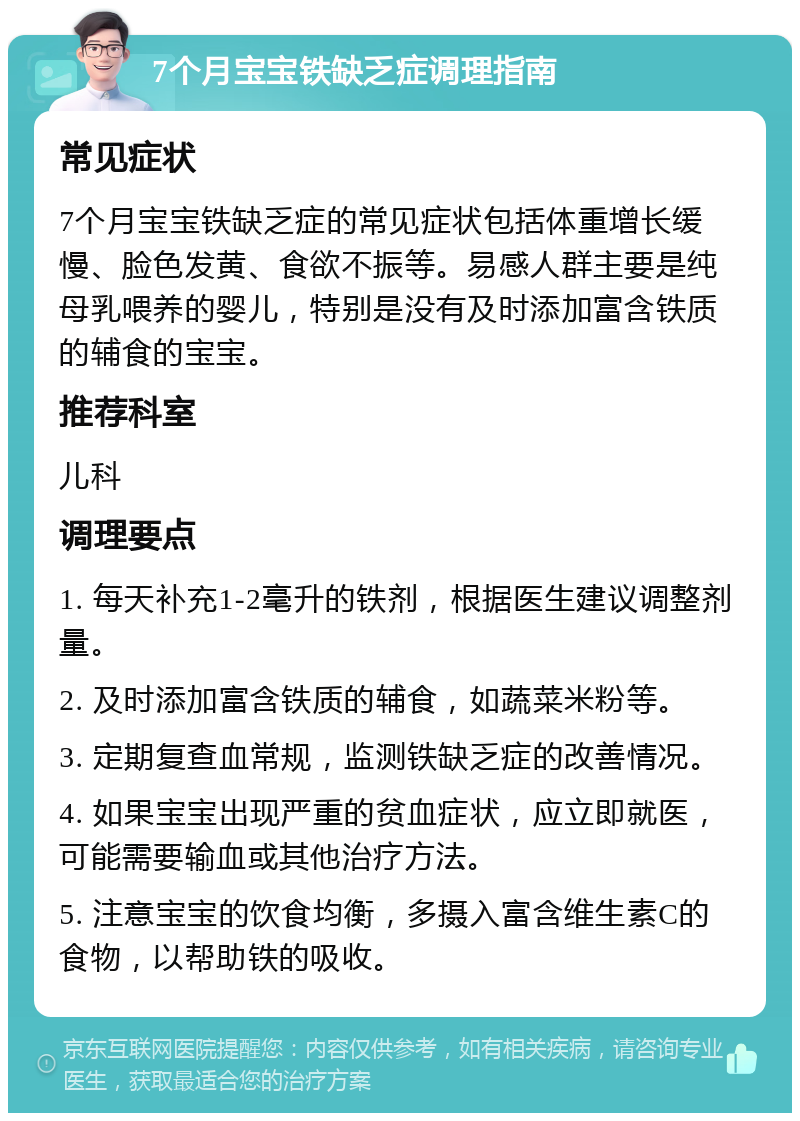 7个月宝宝铁缺乏症调理指南 常见症状 7个月宝宝铁缺乏症的常见症状包括体重增长缓慢、脸色发黄、食欲不振等。易感人群主要是纯母乳喂养的婴儿，特别是没有及时添加富含铁质的辅食的宝宝。 推荐科室 儿科 调理要点 1. 每天补充1-2毫升的铁剂，根据医生建议调整剂量。 2. 及时添加富含铁质的辅食，如蔬菜米粉等。 3. 定期复查血常规，监测铁缺乏症的改善情况。 4. 如果宝宝出现严重的贫血症状，应立即就医，可能需要输血或其他治疗方法。 5. 注意宝宝的饮食均衡，多摄入富含维生素C的食物，以帮助铁的吸收。