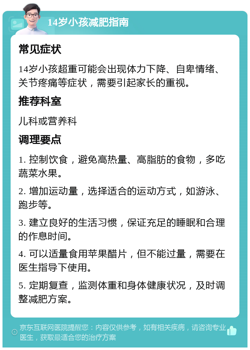 14岁小孩减肥指南 常见症状 14岁小孩超重可能会出现体力下降、自卑情绪、关节疼痛等症状，需要引起家长的重视。 推荐科室 儿科或营养科 调理要点 1. 控制饮食，避免高热量、高脂肪的食物，多吃蔬菜水果。 2. 增加运动量，选择适合的运动方式，如游泳、跑步等。 3. 建立良好的生活习惯，保证充足的睡眠和合理的作息时间。 4. 可以适量食用苹果醋片，但不能过量，需要在医生指导下使用。 5. 定期复查，监测体重和身体健康状况，及时调整减肥方案。