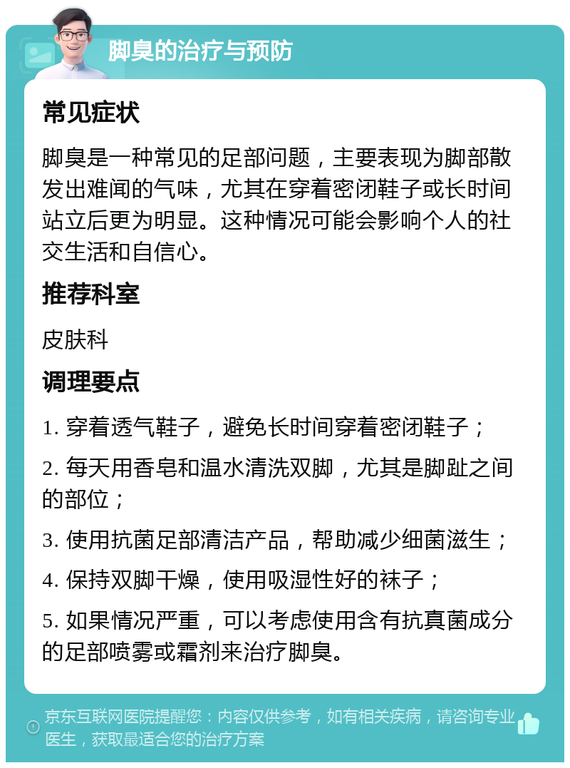 脚臭的治疗与预防 常见症状 脚臭是一种常见的足部问题，主要表现为脚部散发出难闻的气味，尤其在穿着密闭鞋子或长时间站立后更为明显。这种情况可能会影响个人的社交生活和自信心。 推荐科室 皮肤科 调理要点 1. 穿着透气鞋子，避免长时间穿着密闭鞋子； 2. 每天用香皂和温水清洗双脚，尤其是脚趾之间的部位； 3. 使用抗菌足部清洁产品，帮助减少细菌滋生； 4. 保持双脚干燥，使用吸湿性好的袜子； 5. 如果情况严重，可以考虑使用含有抗真菌成分的足部喷雾或霜剂来治疗脚臭。