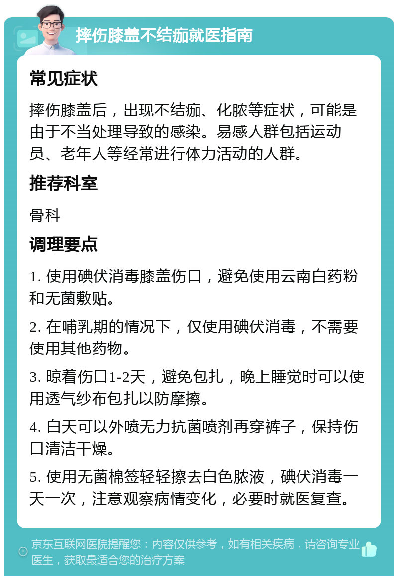 摔伤膝盖不结痂就医指南 常见症状 摔伤膝盖后，出现不结痂、化脓等症状，可能是由于不当处理导致的感染。易感人群包括运动员、老年人等经常进行体力活动的人群。 推荐科室 骨科 调理要点 1. 使用碘伏消毒膝盖伤口，避免使用云南白药粉和无菌敷贴。 2. 在哺乳期的情况下，仅使用碘伏消毒，不需要使用其他药物。 3. 晾着伤口1-2天，避免包扎，晚上睡觉时可以使用透气纱布包扎以防摩擦。 4. 白天可以外喷无力抗菌喷剂再穿裤子，保持伤口清洁干燥。 5. 使用无菌棉签轻轻擦去白色脓液，碘伏消毒一天一次，注意观察病情变化，必要时就医复查。