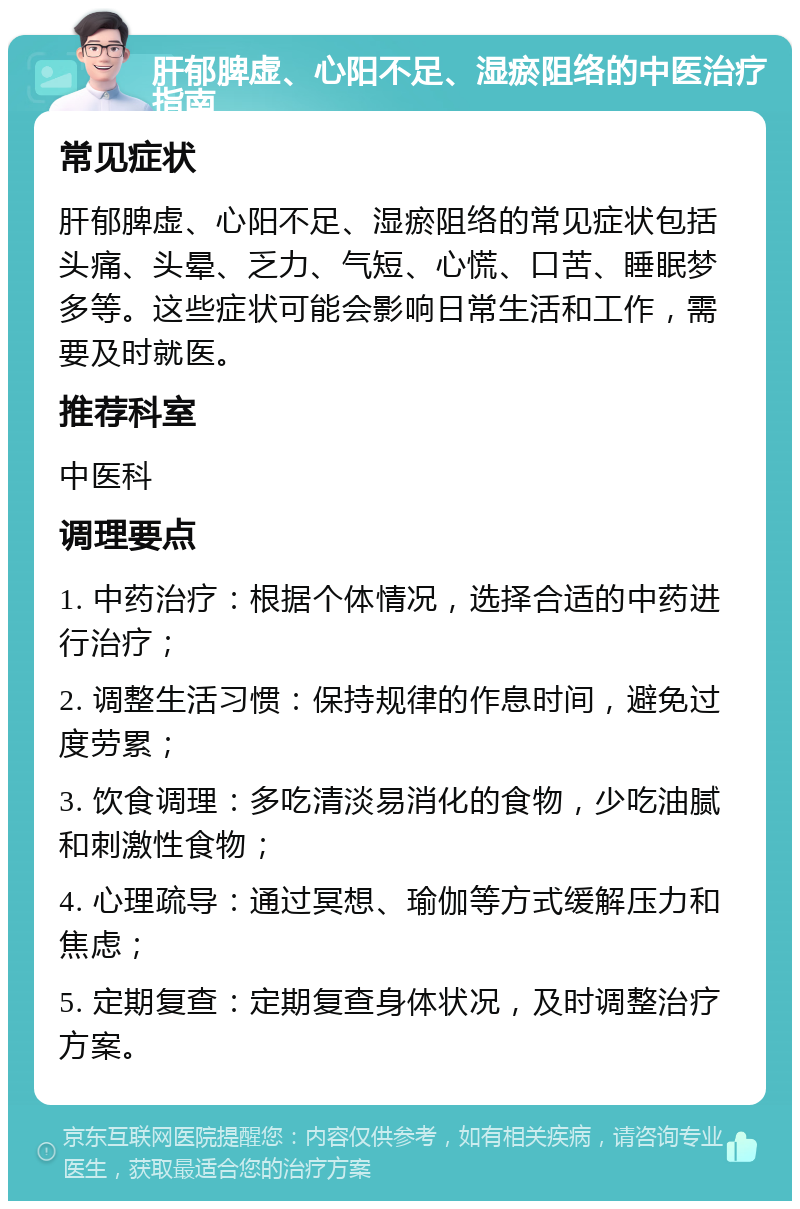 肝郁脾虚、心阳不足、湿瘀阻络的中医治疗指南 常见症状 肝郁脾虚、心阳不足、湿瘀阻络的常见症状包括头痛、头晕、乏力、气短、心慌、口苦、睡眠梦多等。这些症状可能会影响日常生活和工作，需要及时就医。 推荐科室 中医科 调理要点 1. 中药治疗：根据个体情况，选择合适的中药进行治疗； 2. 调整生活习惯：保持规律的作息时间，避免过度劳累； 3. 饮食调理：多吃清淡易消化的食物，少吃油腻和刺激性食物； 4. 心理疏导：通过冥想、瑜伽等方式缓解压力和焦虑； 5. 定期复查：定期复查身体状况，及时调整治疗方案。