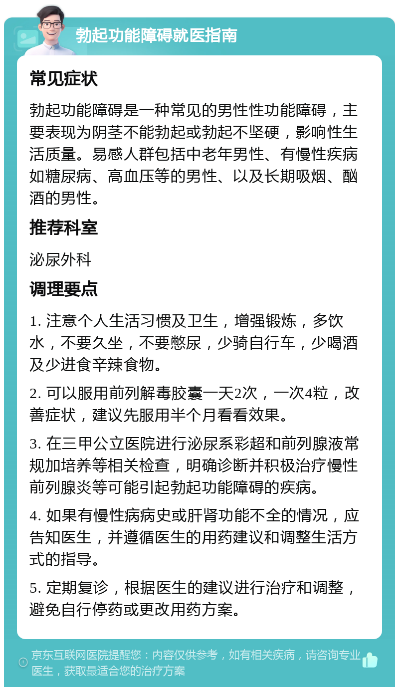 勃起功能障碍就医指南 常见症状 勃起功能障碍是一种常见的男性性功能障碍，主要表现为阴茎不能勃起或勃起不坚硬，影响性生活质量。易感人群包括中老年男性、有慢性疾病如糖尿病、高血压等的男性、以及长期吸烟、酗酒的男性。 推荐科室 泌尿外科 调理要点 1. 注意个人生活习惯及卫生，增强锻炼，多饮水，不要久坐，不要憋尿，少骑自行车，少喝酒及少进食辛辣食物。 2. 可以服用前列解毒胶囊一天2次，一次4粒，改善症状，建议先服用半个月看看效果。 3. 在三甲公立医院进行泌尿系彩超和前列腺液常规加培养等相关检查，明确诊断并积极治疗慢性前列腺炎等可能引起勃起功能障碍的疾病。 4. 如果有慢性病病史或肝肾功能不全的情况，应告知医生，并遵循医生的用药建议和调整生活方式的指导。 5. 定期复诊，根据医生的建议进行治疗和调整，避免自行停药或更改用药方案。