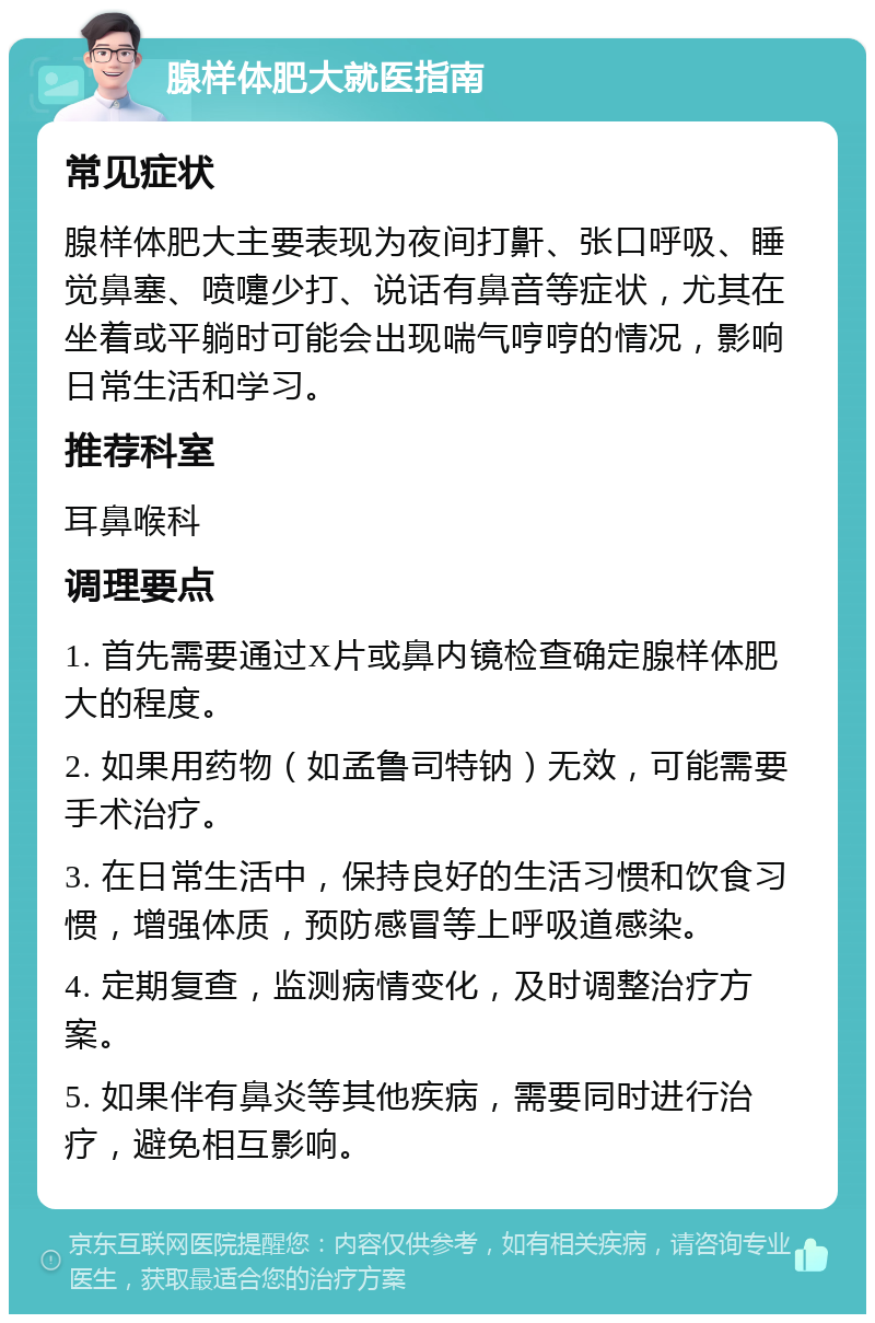 腺样体肥大就医指南 常见症状 腺样体肥大主要表现为夜间打鼾、张口呼吸、睡觉鼻塞、喷嚏少打、说话有鼻音等症状，尤其在坐着或平躺时可能会出现喘气哼哼的情况，影响日常生活和学习。 推荐科室 耳鼻喉科 调理要点 1. 首先需要通过X片或鼻内镜检查确定腺样体肥大的程度。 2. 如果用药物（如孟鲁司特钠）无效，可能需要手术治疗。 3. 在日常生活中，保持良好的生活习惯和饮食习惯，增强体质，预防感冒等上呼吸道感染。 4. 定期复查，监测病情变化，及时调整治疗方案。 5. 如果伴有鼻炎等其他疾病，需要同时进行治疗，避免相互影响。