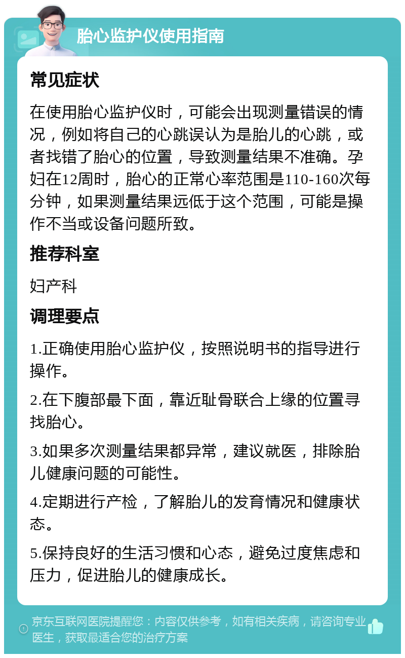 胎心监护仪使用指南 常见症状 在使用胎心监护仪时，可能会出现测量错误的情况，例如将自己的心跳误认为是胎儿的心跳，或者找错了胎心的位置，导致测量结果不准确。孕妇在12周时，胎心的正常心率范围是110-160次每分钟，如果测量结果远低于这个范围，可能是操作不当或设备问题所致。 推荐科室 妇产科 调理要点 1.正确使用胎心监护仪，按照说明书的指导进行操作。 2.在下腹部最下面，靠近耻骨联合上缘的位置寻找胎心。 3.如果多次测量结果都异常，建议就医，排除胎儿健康问题的可能性。 4.定期进行产检，了解胎儿的发育情况和健康状态。 5.保持良好的生活习惯和心态，避免过度焦虑和压力，促进胎儿的健康成长。