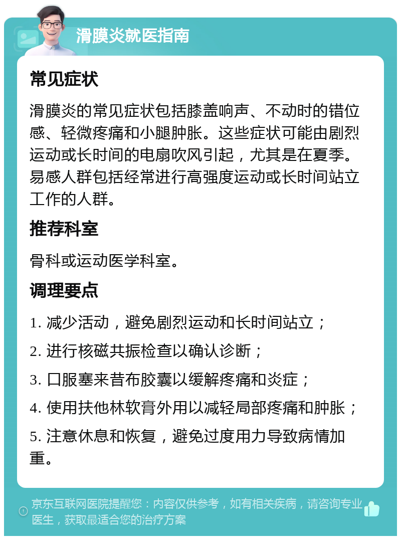 滑膜炎就医指南 常见症状 滑膜炎的常见症状包括膝盖响声、不动时的错位感、轻微疼痛和小腿肿胀。这些症状可能由剧烈运动或长时间的电扇吹风引起，尤其是在夏季。易感人群包括经常进行高强度运动或长时间站立工作的人群。 推荐科室 骨科或运动医学科室。 调理要点 1. 减少活动，避免剧烈运动和长时间站立； 2. 进行核磁共振检查以确认诊断； 3. 口服塞来昔布胶囊以缓解疼痛和炎症； 4. 使用扶他林软膏外用以减轻局部疼痛和肿胀； 5. 注意休息和恢复，避免过度用力导致病情加重。