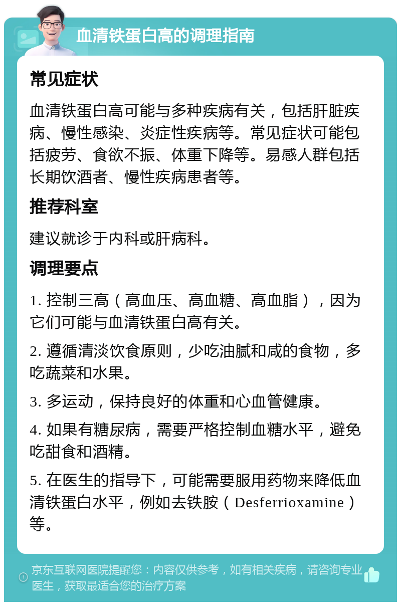 血清铁蛋白高的调理指南 常见症状 血清铁蛋白高可能与多种疾病有关，包括肝脏疾病、慢性感染、炎症性疾病等。常见症状可能包括疲劳、食欲不振、体重下降等。易感人群包括长期饮酒者、慢性疾病患者等。 推荐科室 建议就诊于内科或肝病科。 调理要点 1. 控制三高（高血压、高血糖、高血脂），因为它们可能与血清铁蛋白高有关。 2. 遵循清淡饮食原则，少吃油腻和咸的食物，多吃蔬菜和水果。 3. 多运动，保持良好的体重和心血管健康。 4. 如果有糖尿病，需要严格控制血糖水平，避免吃甜食和酒精。 5. 在医生的指导下，可能需要服用药物来降低血清铁蛋白水平，例如去铁胺（Desferrioxamine）等。