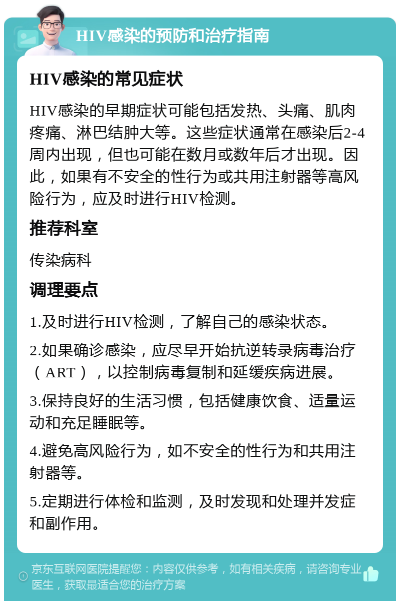 HIV感染的预防和治疗指南 HIV感染的常见症状 HIV感染的早期症状可能包括发热、头痛、肌肉疼痛、淋巴结肿大等。这些症状通常在感染后2-4周内出现，但也可能在数月或数年后才出现。因此，如果有不安全的性行为或共用注射器等高风险行为，应及时进行HIV检测。 推荐科室 传染病科 调理要点 1.及时进行HIV检测，了解自己的感染状态。 2.如果确诊感染，应尽早开始抗逆转录病毒治疗（ART），以控制病毒复制和延缓疾病进展。 3.保持良好的生活习惯，包括健康饮食、适量运动和充足睡眠等。 4.避免高风险行为，如不安全的性行为和共用注射器等。 5.定期进行体检和监测，及时发现和处理并发症和副作用。