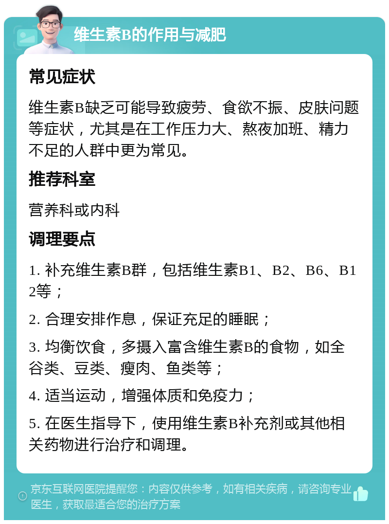 维生素B的作用与减肥 常见症状 维生素B缺乏可能导致疲劳、食欲不振、皮肤问题等症状，尤其是在工作压力大、熬夜加班、精力不足的人群中更为常见。 推荐科室 营养科或内科 调理要点 1. 补充维生素B群，包括维生素B1、B2、B6、B12等； 2. 合理安排作息，保证充足的睡眠； 3. 均衡饮食，多摄入富含维生素B的食物，如全谷类、豆类、瘦肉、鱼类等； 4. 适当运动，增强体质和免疫力； 5. 在医生指导下，使用维生素B补充剂或其他相关药物进行治疗和调理。