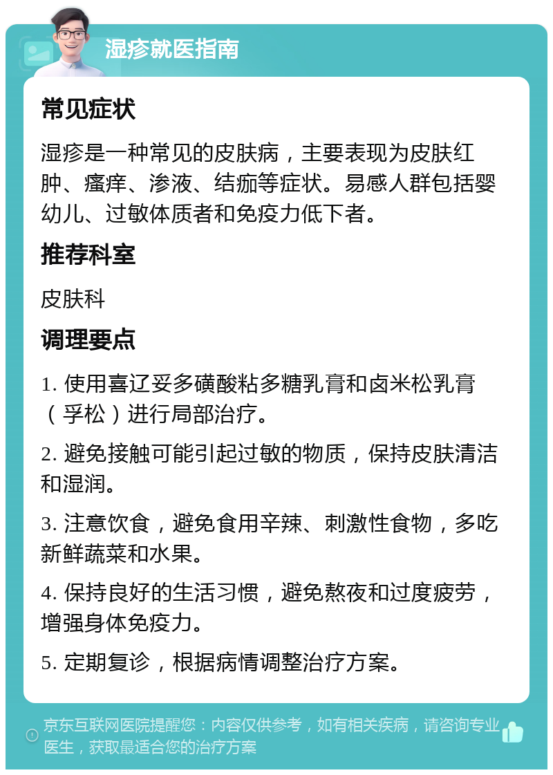 湿疹就医指南 常见症状 湿疹是一种常见的皮肤病，主要表现为皮肤红肿、瘙痒、渗液、结痂等症状。易感人群包括婴幼儿、过敏体质者和免疫力低下者。 推荐科室 皮肤科 调理要点 1. 使用喜辽妥多磺酸粘多糖乳膏和卤米松乳膏（孚松）进行局部治疗。 2. 避免接触可能引起过敏的物质，保持皮肤清洁和湿润。 3. 注意饮食，避免食用辛辣、刺激性食物，多吃新鲜蔬菜和水果。 4. 保持良好的生活习惯，避免熬夜和过度疲劳，增强身体免疫力。 5. 定期复诊，根据病情调整治疗方案。