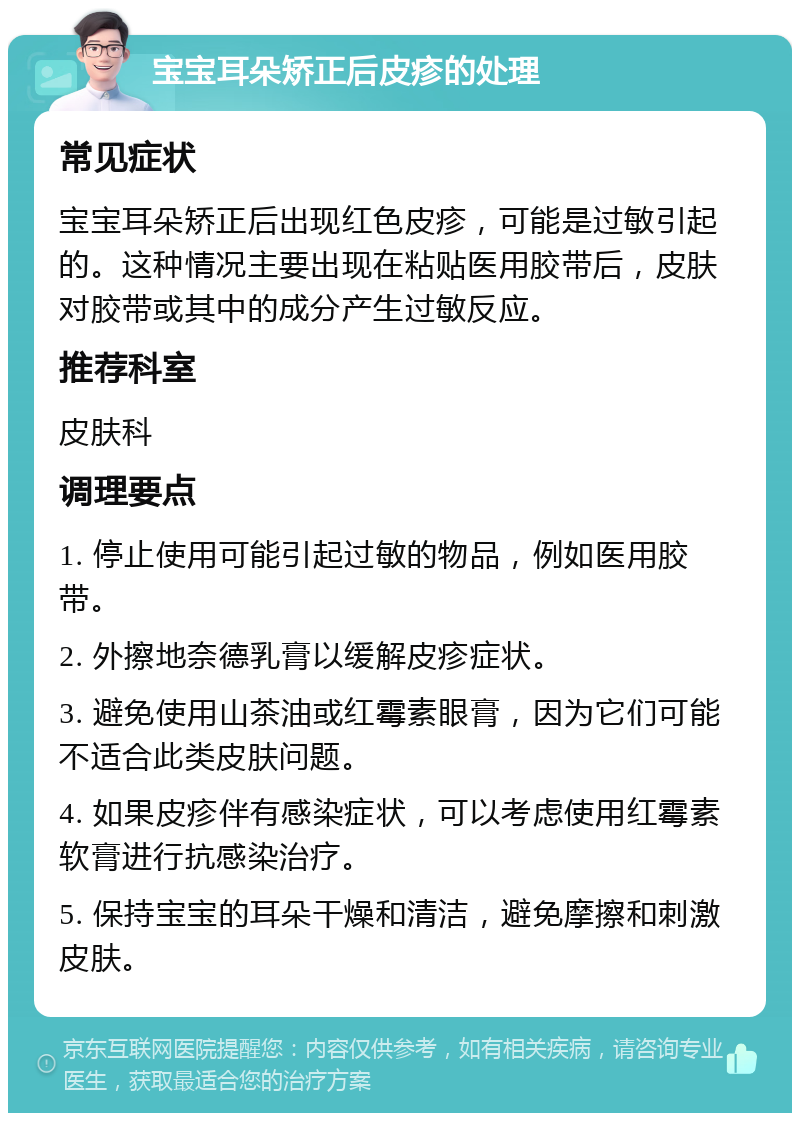 宝宝耳朵矫正后皮疹的处理 常见症状 宝宝耳朵矫正后出现红色皮疹，可能是过敏引起的。这种情况主要出现在粘贴医用胶带后，皮肤对胶带或其中的成分产生过敏反应。 推荐科室 皮肤科 调理要点 1. 停止使用可能引起过敏的物品，例如医用胶带。 2. 外擦地奈德乳膏以缓解皮疹症状。 3. 避免使用山茶油或红霉素眼膏，因为它们可能不适合此类皮肤问题。 4. 如果皮疹伴有感染症状，可以考虑使用红霉素软膏进行抗感染治疗。 5. 保持宝宝的耳朵干燥和清洁，避免摩擦和刺激皮肤。