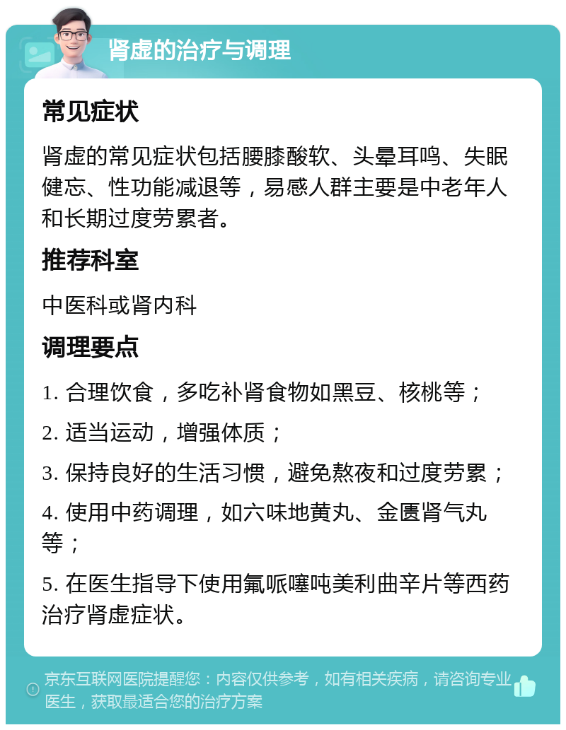 肾虚的治疗与调理 常见症状 肾虚的常见症状包括腰膝酸软、头晕耳鸣、失眠健忘、性功能减退等，易感人群主要是中老年人和长期过度劳累者。 推荐科室 中医科或肾内科 调理要点 1. 合理饮食，多吃补肾食物如黑豆、核桃等； 2. 适当运动，增强体质； 3. 保持良好的生活习惯，避免熬夜和过度劳累； 4. 使用中药调理，如六味地黄丸、金匮肾气丸等； 5. 在医生指导下使用氟哌噻吨美利曲辛片等西药治疗肾虚症状。