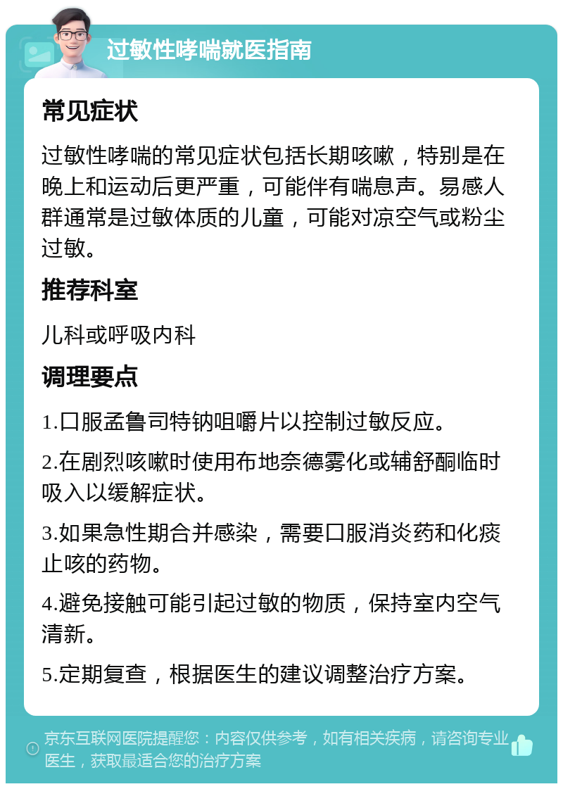 过敏性哮喘就医指南 常见症状 过敏性哮喘的常见症状包括长期咳嗽，特别是在晚上和运动后更严重，可能伴有喘息声。易感人群通常是过敏体质的儿童，可能对凉空气或粉尘过敏。 推荐科室 儿科或呼吸内科 调理要点 1.口服孟鲁司特钠咀嚼片以控制过敏反应。 2.在剧烈咳嗽时使用布地奈德雾化或辅舒酮临时吸入以缓解症状。 3.如果急性期合并感染，需要口服消炎药和化痰止咳的药物。 4.避免接触可能引起过敏的物质，保持室内空气清新。 5.定期复查，根据医生的建议调整治疗方案。