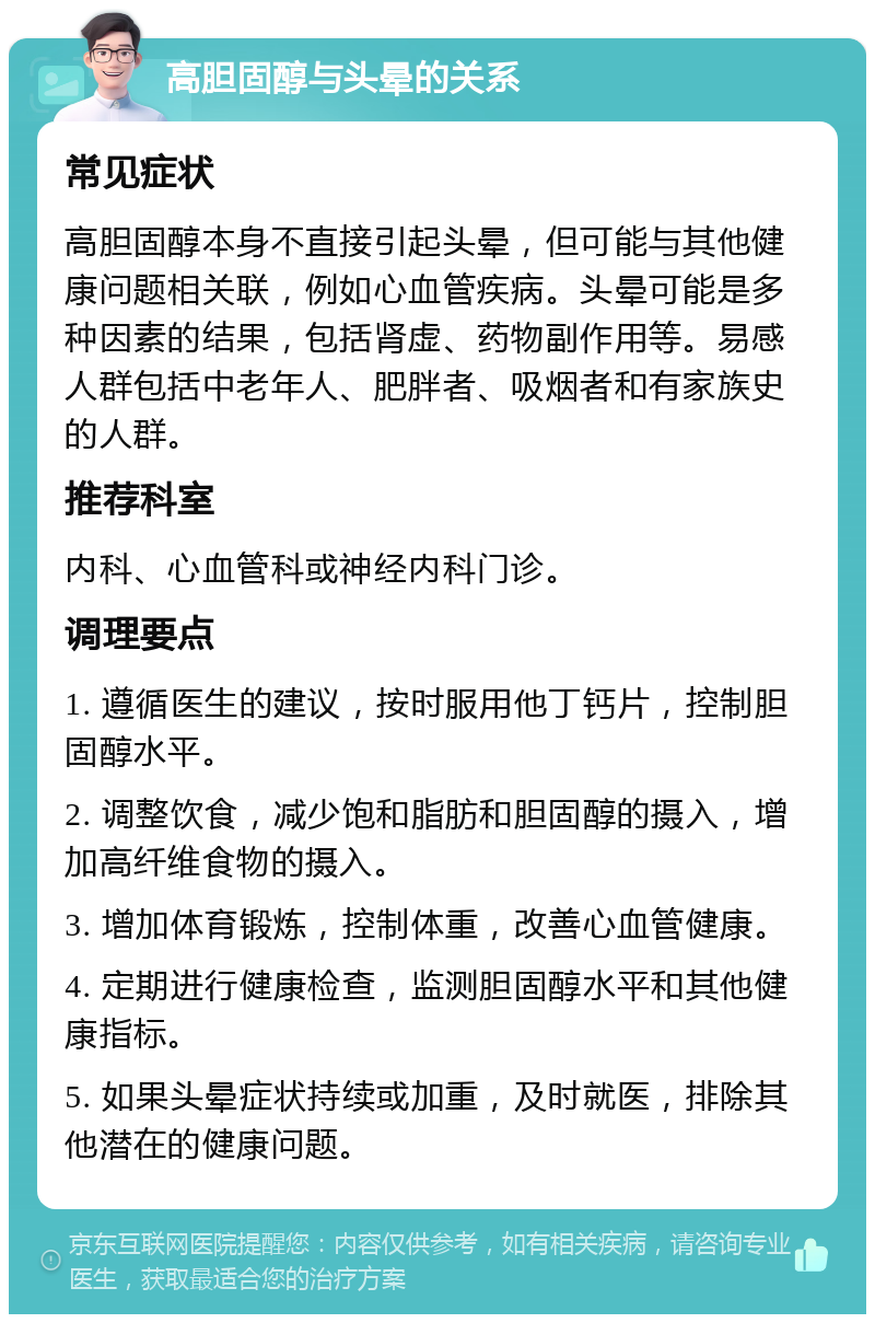 高胆固醇与头晕的关系 常见症状 高胆固醇本身不直接引起头晕，但可能与其他健康问题相关联，例如心血管疾病。头晕可能是多种因素的结果，包括肾虚、药物副作用等。易感人群包括中老年人、肥胖者、吸烟者和有家族史的人群。 推荐科室 内科、心血管科或神经内科门诊。 调理要点 1. 遵循医生的建议，按时服用他丁钙片，控制胆固醇水平。 2. 调整饮食，减少饱和脂肪和胆固醇的摄入，增加高纤维食物的摄入。 3. 增加体育锻炼，控制体重，改善心血管健康。 4. 定期进行健康检查，监测胆固醇水平和其他健康指标。 5. 如果头晕症状持续或加重，及时就医，排除其他潜在的健康问题。