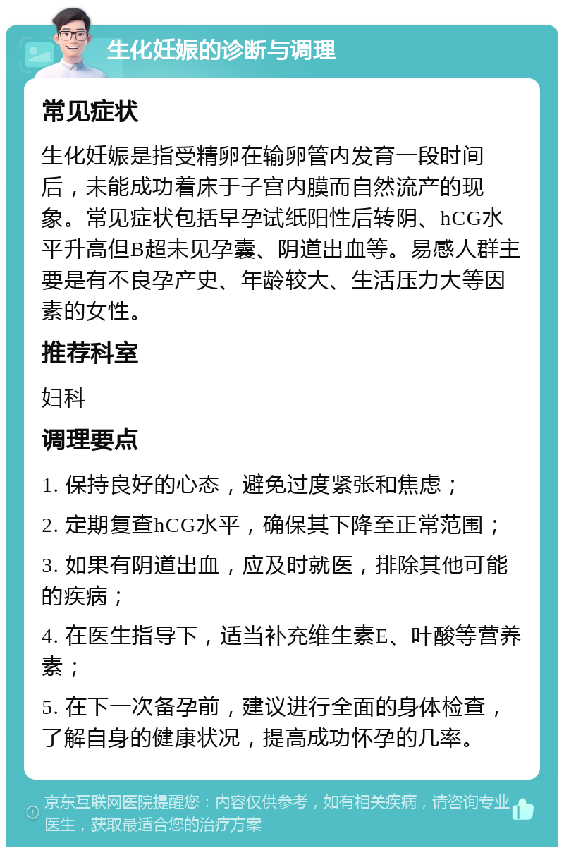 生化妊娠的诊断与调理 常见症状 生化妊娠是指受精卵在输卵管内发育一段时间后，未能成功着床于子宫内膜而自然流产的现象。常见症状包括早孕试纸阳性后转阴、hCG水平升高但B超未见孕囊、阴道出血等。易感人群主要是有不良孕产史、年龄较大、生活压力大等因素的女性。 推荐科室 妇科 调理要点 1. 保持良好的心态，避免过度紧张和焦虑； 2. 定期复查hCG水平，确保其下降至正常范围； 3. 如果有阴道出血，应及时就医，排除其他可能的疾病； 4. 在医生指导下，适当补充维生素E、叶酸等营养素； 5. 在下一次备孕前，建议进行全面的身体检查，了解自身的健康状况，提高成功怀孕的几率。