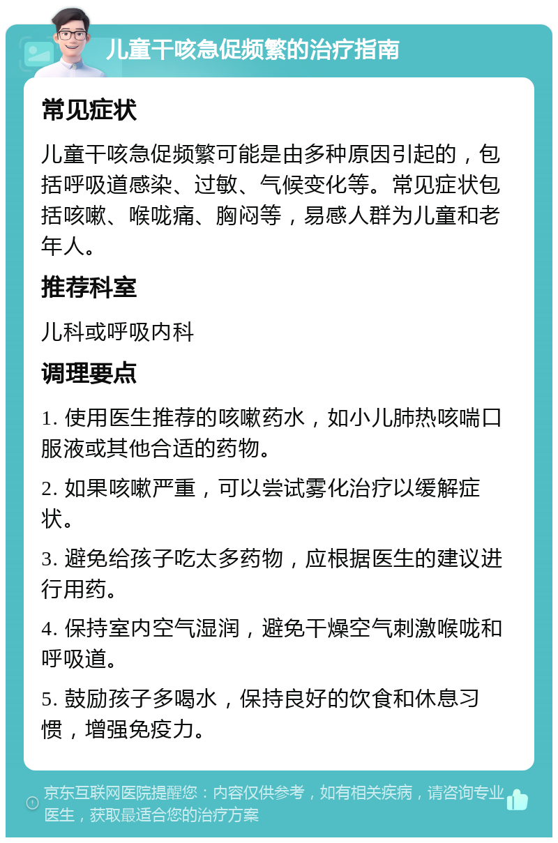 儿童干咳急促频繁的治疗指南 常见症状 儿童干咳急促频繁可能是由多种原因引起的，包括呼吸道感染、过敏、气候变化等。常见症状包括咳嗽、喉咙痛、胸闷等，易感人群为儿童和老年人。 推荐科室 儿科或呼吸内科 调理要点 1. 使用医生推荐的咳嗽药水，如小儿肺热咳喘口服液或其他合适的药物。 2. 如果咳嗽严重，可以尝试雾化治疗以缓解症状。 3. 避免给孩子吃太多药物，应根据医生的建议进行用药。 4. 保持室内空气湿润，避免干燥空气刺激喉咙和呼吸道。 5. 鼓励孩子多喝水，保持良好的饮食和休息习惯，增强免疫力。