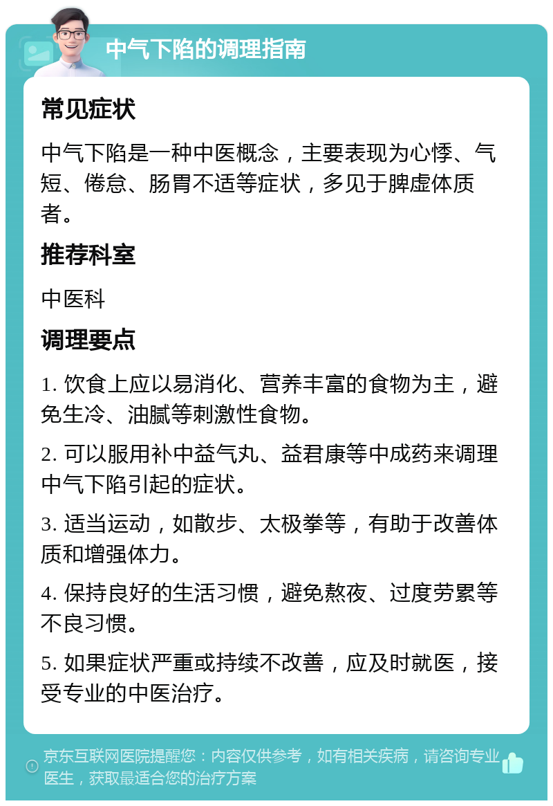 中气下陷的调理指南 常见症状 中气下陷是一种中医概念，主要表现为心悸、气短、倦怠、肠胃不适等症状，多见于脾虚体质者。 推荐科室 中医科 调理要点 1. 饮食上应以易消化、营养丰富的食物为主，避免生冷、油腻等刺激性食物。 2. 可以服用补中益气丸、益君康等中成药来调理中气下陷引起的症状。 3. 适当运动，如散步、太极拳等，有助于改善体质和增强体力。 4. 保持良好的生活习惯，避免熬夜、过度劳累等不良习惯。 5. 如果症状严重或持续不改善，应及时就医，接受专业的中医治疗。