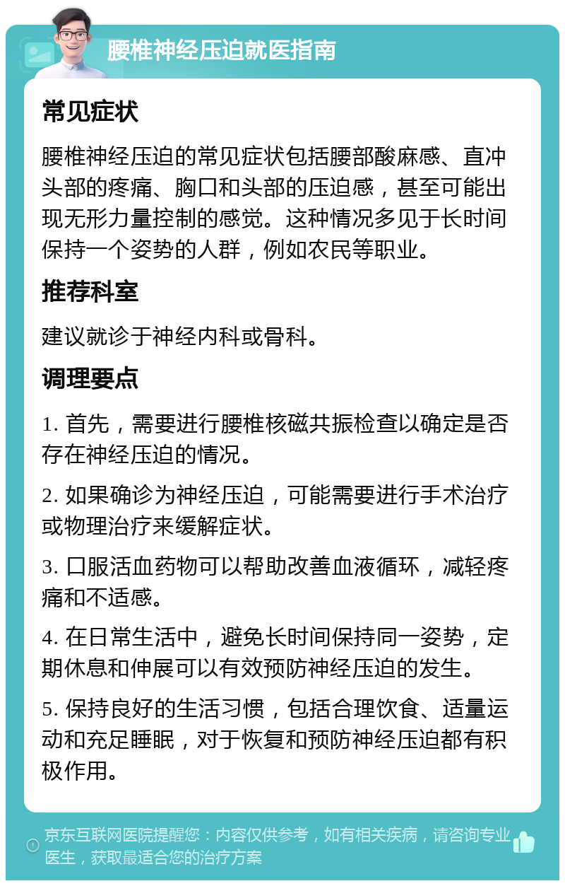 腰椎神经压迫就医指南 常见症状 腰椎神经压迫的常见症状包括腰部酸麻感、直冲头部的疼痛、胸口和头部的压迫感，甚至可能出现无形力量控制的感觉。这种情况多见于长时间保持一个姿势的人群，例如农民等职业。 推荐科室 建议就诊于神经内科或骨科。 调理要点 1. 首先，需要进行腰椎核磁共振检查以确定是否存在神经压迫的情况。 2. 如果确诊为神经压迫，可能需要进行手术治疗或物理治疗来缓解症状。 3. 口服活血药物可以帮助改善血液循环，减轻疼痛和不适感。 4. 在日常生活中，避免长时间保持同一姿势，定期休息和伸展可以有效预防神经压迫的发生。 5. 保持良好的生活习惯，包括合理饮食、适量运动和充足睡眠，对于恢复和预防神经压迫都有积极作用。