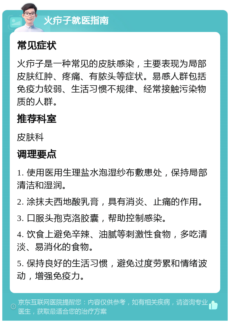 火疖子就医指南 常见症状 火疖子是一种常见的皮肤感染，主要表现为局部皮肤红肿、疼痛、有脓头等症状。易感人群包括免疫力较弱、生活习惯不规律、经常接触污染物质的人群。 推荐科室 皮肤科 调理要点 1. 使用医用生理盐水泡湿纱布敷患处，保持局部清洁和湿润。 2. 涂抹夫西地酸乳膏，具有消炎、止痛的作用。 3. 口服头孢克洛胶囊，帮助控制感染。 4. 饮食上避免辛辣、油腻等刺激性食物，多吃清淡、易消化的食物。 5. 保持良好的生活习惯，避免过度劳累和情绪波动，增强免疫力。