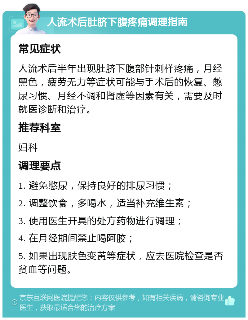 人流术后肚脐下腹疼痛调理指南 常见症状 人流术后半年出现肚脐下腹部针刺样疼痛，月经黑色，疲劳无力等症状可能与手术后的恢复、憋尿习惯、月经不调和肾虚等因素有关，需要及时就医诊断和治疗。 推荐科室 妇科 调理要点 1. 避免憋尿，保持良好的排尿习惯； 2. 调整饮食，多喝水，适当补充维生素； 3. 使用医生开具的处方药物进行调理； 4. 在月经期间禁止喝阿胶； 5. 如果出现肤色变黄等症状，应去医院检查是否贫血等问题。