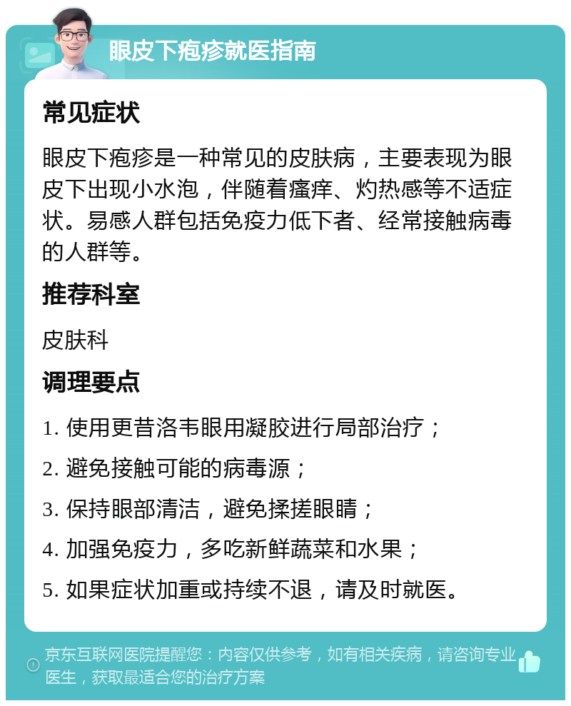 眼皮下疱疹就医指南 常见症状 眼皮下疱疹是一种常见的皮肤病，主要表现为眼皮下出现小水泡，伴随着瘙痒、灼热感等不适症状。易感人群包括免疫力低下者、经常接触病毒的人群等。 推荐科室 皮肤科 调理要点 1. 使用更昔洛韦眼用凝胶进行局部治疗； 2. 避免接触可能的病毒源； 3. 保持眼部清洁，避免揉搓眼睛； 4. 加强免疫力，多吃新鲜蔬菜和水果； 5. 如果症状加重或持续不退，请及时就医。