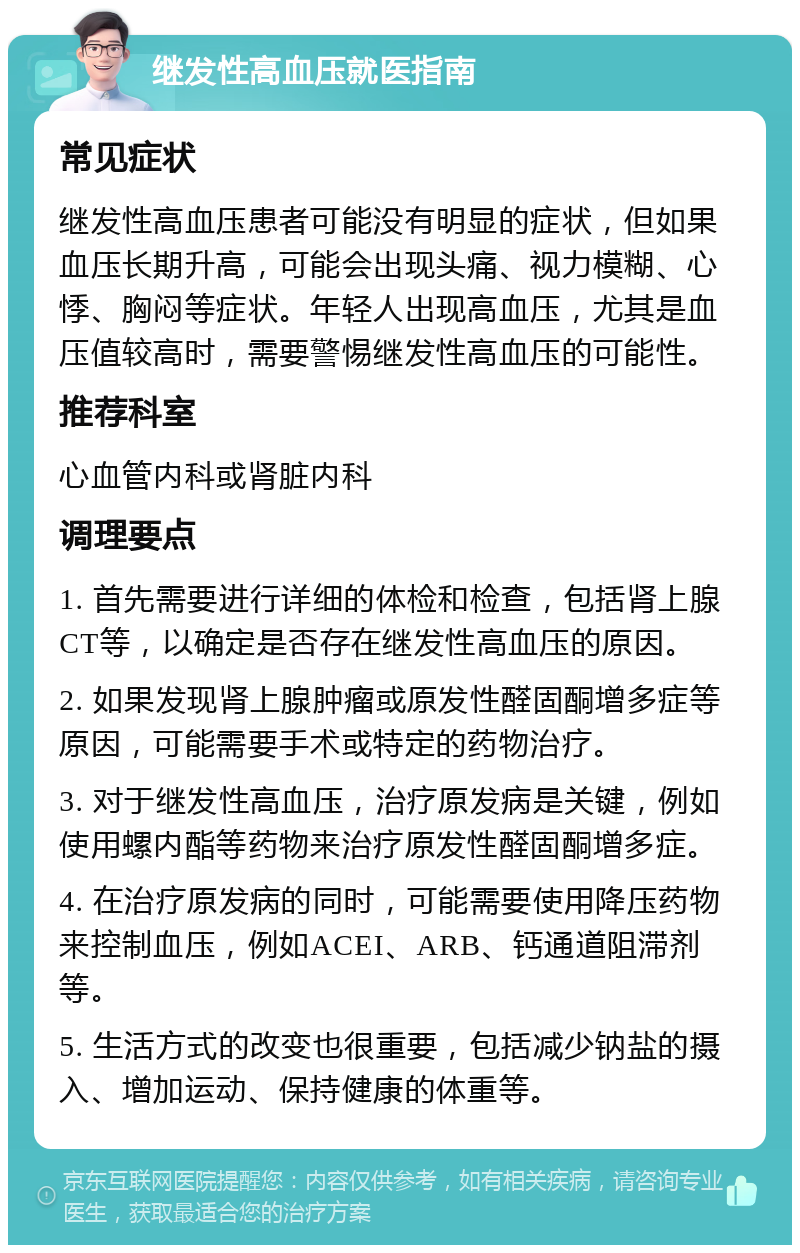 继发性高血压就医指南 常见症状 继发性高血压患者可能没有明显的症状，但如果血压长期升高，可能会出现头痛、视力模糊、心悸、胸闷等症状。年轻人出现高血压，尤其是血压值较高时，需要警惕继发性高血压的可能性。 推荐科室 心血管内科或肾脏内科 调理要点 1. 首先需要进行详细的体检和检查，包括肾上腺CT等，以确定是否存在继发性高血压的原因。 2. 如果发现肾上腺肿瘤或原发性醛固酮增多症等原因，可能需要手术或特定的药物治疗。 3. 对于继发性高血压，治疗原发病是关键，例如使用螺内酯等药物来治疗原发性醛固酮增多症。 4. 在治疗原发病的同时，可能需要使用降压药物来控制血压，例如ACEI、ARB、钙通道阻滞剂等。 5. 生活方式的改变也很重要，包括减少钠盐的摄入、增加运动、保持健康的体重等。