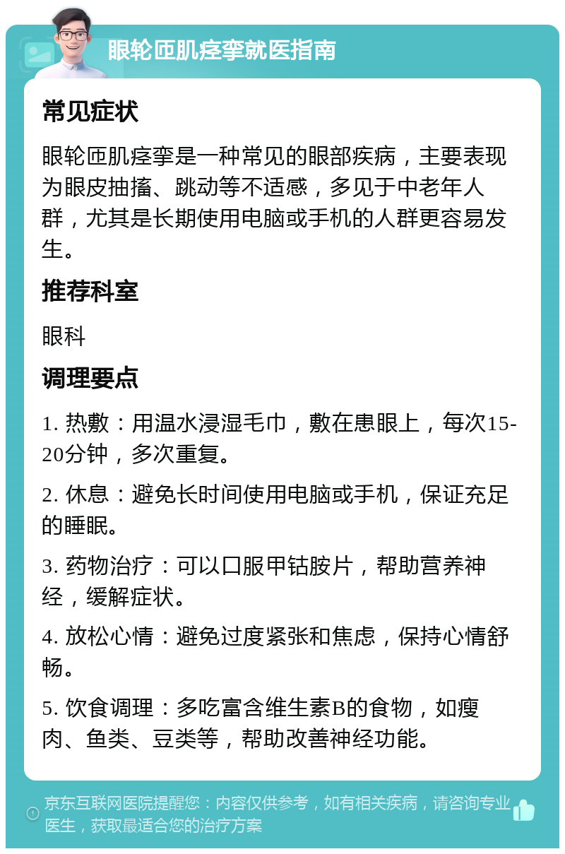 眼轮匝肌痉挛就医指南 常见症状 眼轮匝肌痉挛是一种常见的眼部疾病，主要表现为眼皮抽搐、跳动等不适感，多见于中老年人群，尤其是长期使用电脑或手机的人群更容易发生。 推荐科室 眼科 调理要点 1. 热敷：用温水浸湿毛巾，敷在患眼上，每次15-20分钟，多次重复。 2. 休息：避免长时间使用电脑或手机，保证充足的睡眠。 3. 药物治疗：可以口服甲钴胺片，帮助营养神经，缓解症状。 4. 放松心情：避免过度紧张和焦虑，保持心情舒畅。 5. 饮食调理：多吃富含维生素B的食物，如瘦肉、鱼类、豆类等，帮助改善神经功能。