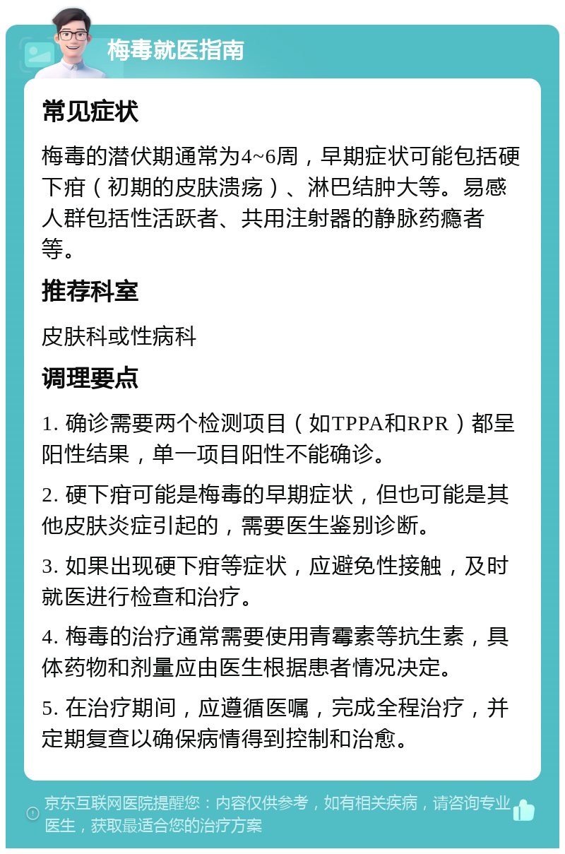 梅毒就医指南 常见症状 梅毒的潜伏期通常为4~6周，早期症状可能包括硬下疳（初期的皮肤溃疡）、淋巴结肿大等。易感人群包括性活跃者、共用注射器的静脉药瘾者等。 推荐科室 皮肤科或性病科 调理要点 1. 确诊需要两个检测项目（如TPPA和RPR）都呈阳性结果，单一项目阳性不能确诊。 2. 硬下疳可能是梅毒的早期症状，但也可能是其他皮肤炎症引起的，需要医生鉴别诊断。 3. 如果出现硬下疳等症状，应避免性接触，及时就医进行检查和治疗。 4. 梅毒的治疗通常需要使用青霉素等抗生素，具体药物和剂量应由医生根据患者情况决定。 5. 在治疗期间，应遵循医嘱，完成全程治疗，并定期复查以确保病情得到控制和治愈。