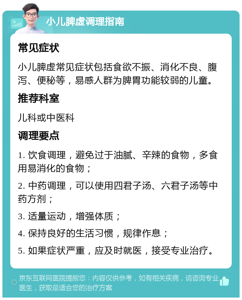 小儿脾虚调理指南 常见症状 小儿脾虚常见症状包括食欲不振、消化不良、腹泻、便秘等，易感人群为脾胃功能较弱的儿童。 推荐科室 儿科或中医科 调理要点 1. 饮食调理，避免过于油腻、辛辣的食物，多食用易消化的食物； 2. 中药调理，可以使用四君子汤、六君子汤等中药方剂； 3. 适量运动，增强体质； 4. 保持良好的生活习惯，规律作息； 5. 如果症状严重，应及时就医，接受专业治疗。