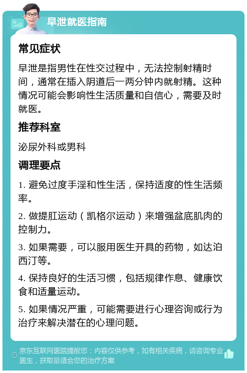 早泄就医指南 常见症状 早泄是指男性在性交过程中，无法控制射精时间，通常在插入阴道后一两分钟内就射精。这种情况可能会影响性生活质量和自信心，需要及时就医。 推荐科室 泌尿外科或男科 调理要点 1. 避免过度手淫和性生活，保持适度的性生活频率。 2. 做提肛运动（凯格尔运动）来增强盆底肌肉的控制力。 3. 如果需要，可以服用医生开具的药物，如达泊西汀等。 4. 保持良好的生活习惯，包括规律作息、健康饮食和适量运动。 5. 如果情况严重，可能需要进行心理咨询或行为治疗来解决潜在的心理问题。