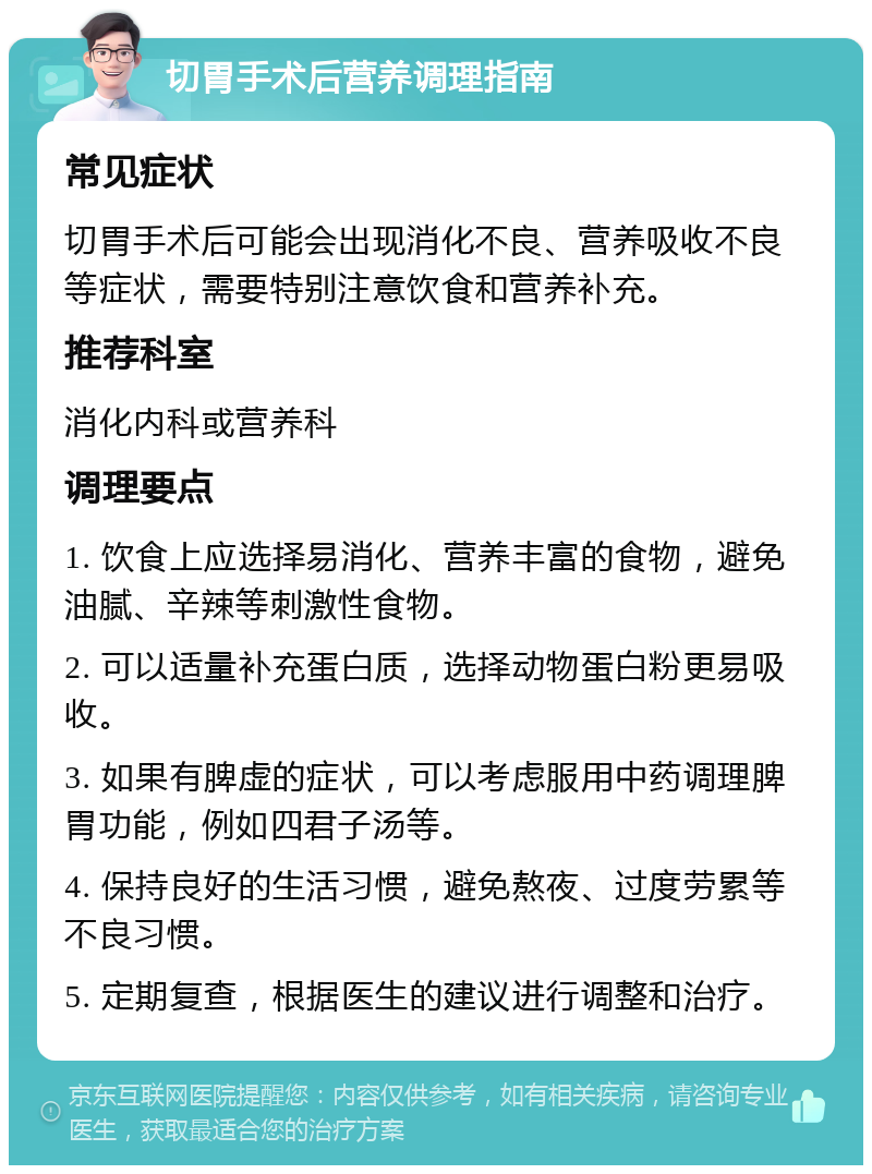 切胃手术后营养调理指南 常见症状 切胃手术后可能会出现消化不良、营养吸收不良等症状，需要特别注意饮食和营养补充。 推荐科室 消化内科或营养科 调理要点 1. 饮食上应选择易消化、营养丰富的食物，避免油腻、辛辣等刺激性食物。 2. 可以适量补充蛋白质，选择动物蛋白粉更易吸收。 3. 如果有脾虚的症状，可以考虑服用中药调理脾胃功能，例如四君子汤等。 4. 保持良好的生活习惯，避免熬夜、过度劳累等不良习惯。 5. 定期复查，根据医生的建议进行调整和治疗。