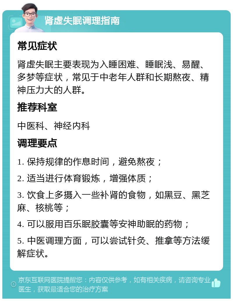 肾虚失眠调理指南 常见症状 肾虚失眠主要表现为入睡困难、睡眠浅、易醒、多梦等症状，常见于中老年人群和长期熬夜、精神压力大的人群。 推荐科室 中医科、神经内科 调理要点 1. 保持规律的作息时间，避免熬夜； 2. 适当进行体育锻炼，增强体质； 3. 饮食上多摄入一些补肾的食物，如黑豆、黑芝麻、核桃等； 4. 可以服用百乐眠胶囊等安神助眠的药物； 5. 中医调理方面，可以尝试针灸、推拿等方法缓解症状。