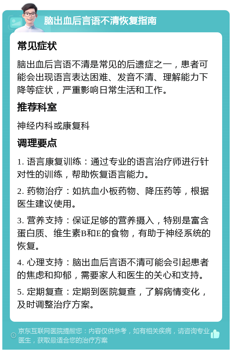 脑出血后言语不清恢复指南 常见症状 脑出血后言语不清是常见的后遗症之一，患者可能会出现语言表达困难、发音不清、理解能力下降等症状，严重影响日常生活和工作。 推荐科室 神经内科或康复科 调理要点 1. 语言康复训练：通过专业的语言治疗师进行针对性的训练，帮助恢复语言能力。 2. 药物治疗：如抗血小板药物、降压药等，根据医生建议使用。 3. 营养支持：保证足够的营养摄入，特别是富含蛋白质、维生素B和E的食物，有助于神经系统的恢复。 4. 心理支持：脑出血后言语不清可能会引起患者的焦虑和抑郁，需要家人和医生的关心和支持。 5. 定期复查：定期到医院复查，了解病情变化，及时调整治疗方案。