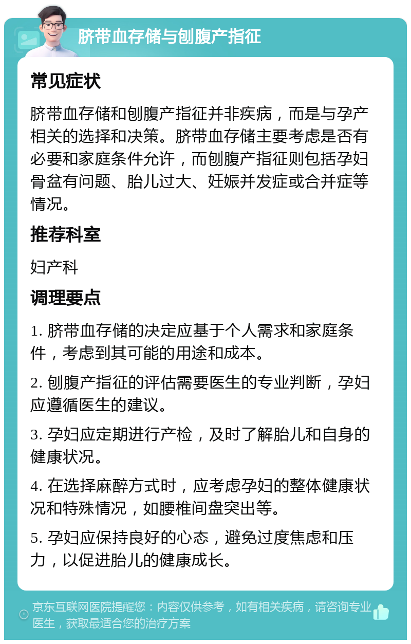 脐带血存储与刨腹产指征 常见症状 脐带血存储和刨腹产指征并非疾病，而是与孕产相关的选择和决策。脐带血存储主要考虑是否有必要和家庭条件允许，而刨腹产指征则包括孕妇骨盆有问题、胎儿过大、妊娠并发症或合并症等情况。 推荐科室 妇产科 调理要点 1. 脐带血存储的决定应基于个人需求和家庭条件，考虑到其可能的用途和成本。 2. 刨腹产指征的评估需要医生的专业判断，孕妇应遵循医生的建议。 3. 孕妇应定期进行产检，及时了解胎儿和自身的健康状况。 4. 在选择麻醉方式时，应考虑孕妇的整体健康状况和特殊情况，如腰椎间盘突出等。 5. 孕妇应保持良好的心态，避免过度焦虑和压力，以促进胎儿的健康成长。