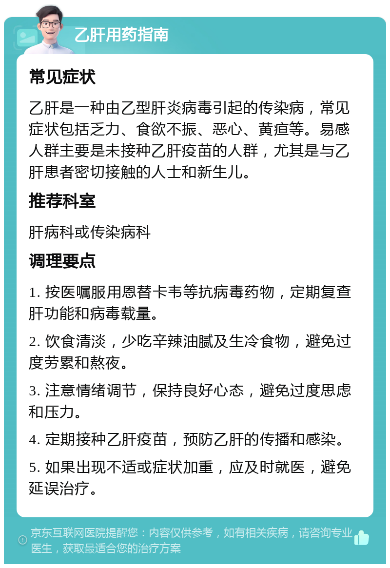 乙肝用药指南 常见症状 乙肝是一种由乙型肝炎病毒引起的传染病，常见症状包括乏力、食欲不振、恶心、黄疸等。易感人群主要是未接种乙肝疫苗的人群，尤其是与乙肝患者密切接触的人士和新生儿。 推荐科室 肝病科或传染病科 调理要点 1. 按医嘱服用恩替卡韦等抗病毒药物，定期复查肝功能和病毒载量。 2. 饮食清淡，少吃辛辣油腻及生冷食物，避免过度劳累和熬夜。 3. 注意情绪调节，保持良好心态，避免过度思虑和压力。 4. 定期接种乙肝疫苗，预防乙肝的传播和感染。 5. 如果出现不适或症状加重，应及时就医，避免延误治疗。