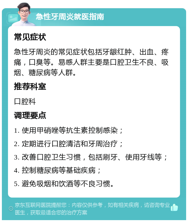 急性牙周炎就医指南 常见症状 急性牙周炎的常见症状包括牙龈红肿、出血、疼痛，口臭等。易感人群主要是口腔卫生不良、吸烟、糖尿病等人群。 推荐科室 口腔科 调理要点 1. 使用甲硝唑等抗生素控制感染； 2. 定期进行口腔清洁和牙周治疗； 3. 改善口腔卫生习惯，包括刷牙、使用牙线等； 4. 控制糖尿病等基础疾病； 5. 避免吸烟和饮酒等不良习惯。