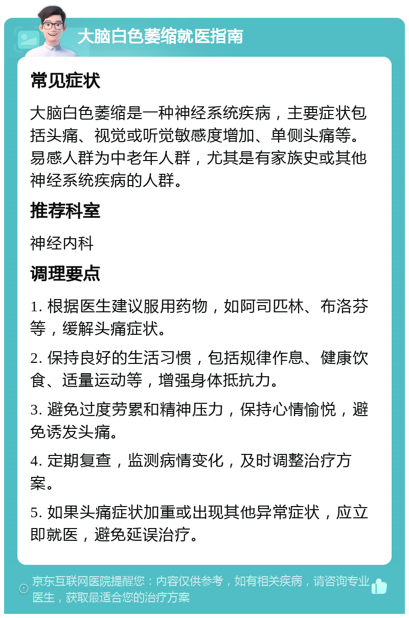 大脑白色萎缩就医指南 常见症状 大脑白色萎缩是一种神经系统疾病，主要症状包括头痛、视觉或听觉敏感度增加、单侧头痛等。易感人群为中老年人群，尤其是有家族史或其他神经系统疾病的人群。 推荐科室 神经内科 调理要点 1. 根据医生建议服用药物，如阿司匹林、布洛芬等，缓解头痛症状。 2. 保持良好的生活习惯，包括规律作息、健康饮食、适量运动等，增强身体抵抗力。 3. 避免过度劳累和精神压力，保持心情愉悦，避免诱发头痛。 4. 定期复查，监测病情变化，及时调整治疗方案。 5. 如果头痛症状加重或出现其他异常症状，应立即就医，避免延误治疗。