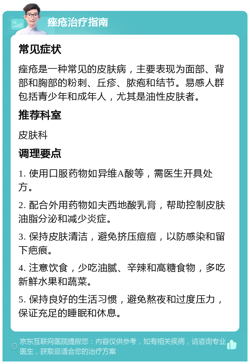 痤疮治疗指南 常见症状 痤疮是一种常见的皮肤病，主要表现为面部、背部和胸部的粉刺、丘疹、脓疱和结节。易感人群包括青少年和成年人，尤其是油性皮肤者。 推荐科室 皮肤科 调理要点 1. 使用口服药物如异维A酸等，需医生开具处方。 2. 配合外用药物如夫西地酸乳膏，帮助控制皮肤油脂分泌和减少炎症。 3. 保持皮肤清洁，避免挤压痘痘，以防感染和留下疤痕。 4. 注意饮食，少吃油腻、辛辣和高糖食物，多吃新鲜水果和蔬菜。 5. 保持良好的生活习惯，避免熬夜和过度压力，保证充足的睡眠和休息。