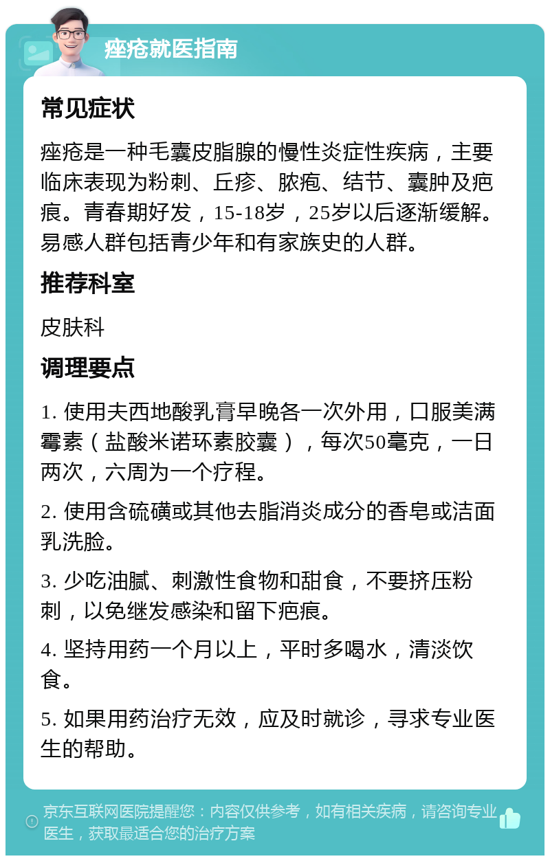 痤疮就医指南 常见症状 痤疮是一种毛囊皮脂腺的慢性炎症性疾病，主要临床表现为粉刺、丘疹、脓疱、结节、囊肿及疤痕。青春期好发，15-18岁，25岁以后逐渐缓解。易感人群包括青少年和有家族史的人群。 推荐科室 皮肤科 调理要点 1. 使用夫西地酸乳膏早晚各一次外用，口服美满霉素（盐酸米诺环素胶囊），每次50毫克，一日两次，六周为一个疗程。 2. 使用含硫磺或其他去脂消炎成分的香皂或洁面乳洗脸。 3. 少吃油腻、刺激性食物和甜食，不要挤压粉刺，以免继发感染和留下疤痕。 4. 坚持用药一个月以上，平时多喝水，清淡饮食。 5. 如果用药治疗无效，应及时就诊，寻求专业医生的帮助。