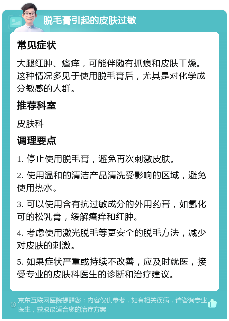 脱毛膏引起的皮肤过敏 常见症状 大腿红肿、瘙痒，可能伴随有抓痕和皮肤干燥。这种情况多见于使用脱毛膏后，尤其是对化学成分敏感的人群。 推荐科室 皮肤科 调理要点 1. 停止使用脱毛膏，避免再次刺激皮肤。 2. 使用温和的清洁产品清洗受影响的区域，避免使用热水。 3. 可以使用含有抗过敏成分的外用药膏，如氢化可的松乳膏，缓解瘙痒和红肿。 4. 考虑使用激光脱毛等更安全的脱毛方法，减少对皮肤的刺激。 5. 如果症状严重或持续不改善，应及时就医，接受专业的皮肤科医生的诊断和治疗建议。