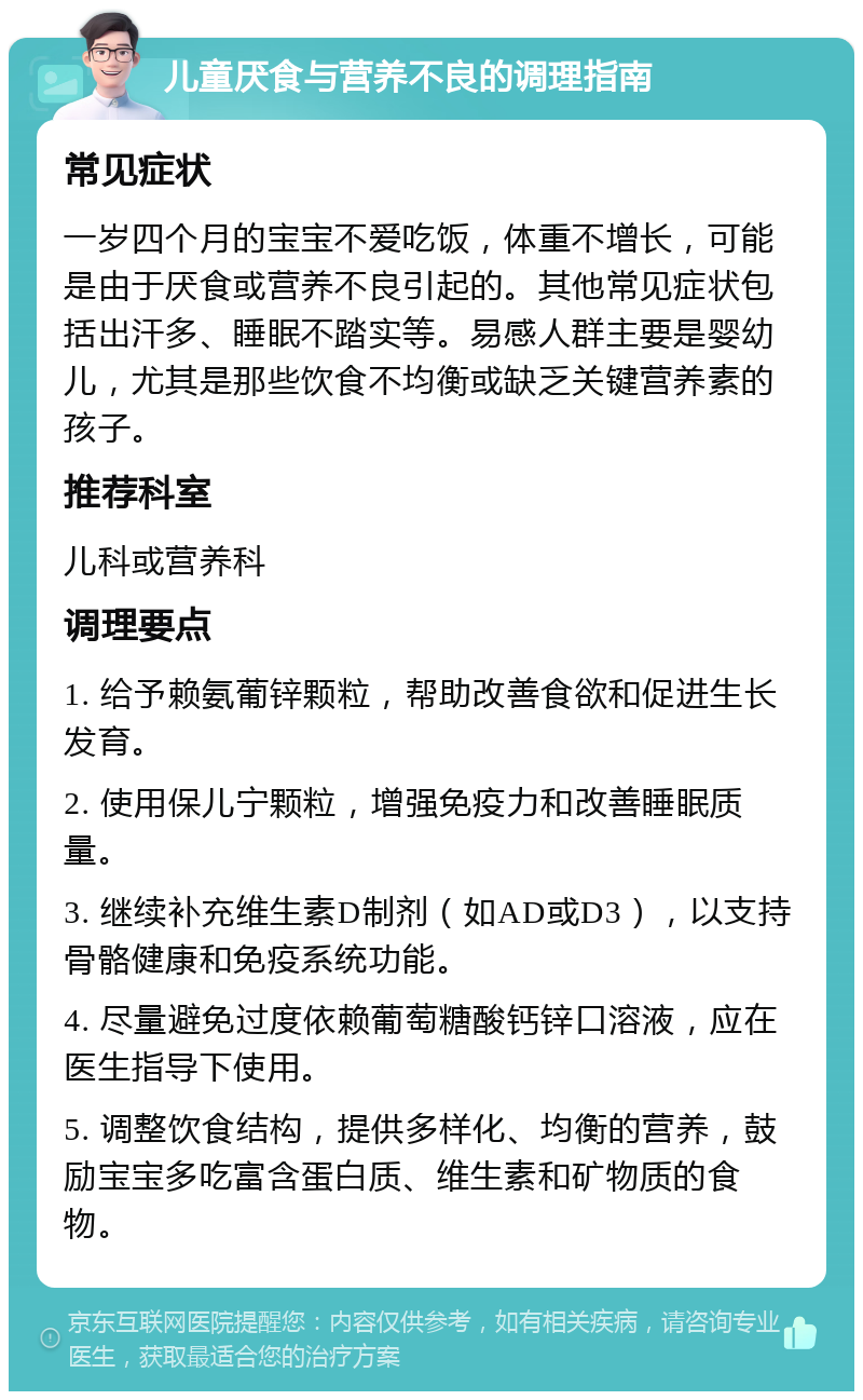 儿童厌食与营养不良的调理指南 常见症状 一岁四个月的宝宝不爱吃饭，体重不增长，可能是由于厌食或营养不良引起的。其他常见症状包括出汗多、睡眠不踏实等。易感人群主要是婴幼儿，尤其是那些饮食不均衡或缺乏关键营养素的孩子。 推荐科室 儿科或营养科 调理要点 1. 给予赖氨葡锌颗粒，帮助改善食欲和促进生长发育。 2. 使用保儿宁颗粒，增强免疫力和改善睡眠质量。 3. 继续补充维生素D制剂（如AD或D3），以支持骨骼健康和免疫系统功能。 4. 尽量避免过度依赖葡萄糖酸钙锌口溶液，应在医生指导下使用。 5. 调整饮食结构，提供多样化、均衡的营养，鼓励宝宝多吃富含蛋白质、维生素和矿物质的食物。