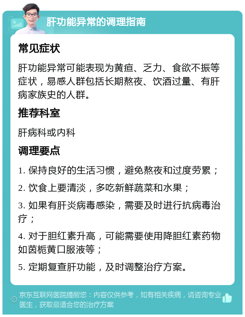 肝功能异常的调理指南 常见症状 肝功能异常可能表现为黄疸、乏力、食欲不振等症状，易感人群包括长期熬夜、饮酒过量、有肝病家族史的人群。 推荐科室 肝病科或内科 调理要点 1. 保持良好的生活习惯，避免熬夜和过度劳累； 2. 饮食上要清淡，多吃新鲜蔬菜和水果； 3. 如果有肝炎病毒感染，需要及时进行抗病毒治疗； 4. 对于胆红素升高，可能需要使用降胆红素药物如茵栀黄口服液等； 5. 定期复查肝功能，及时调整治疗方案。