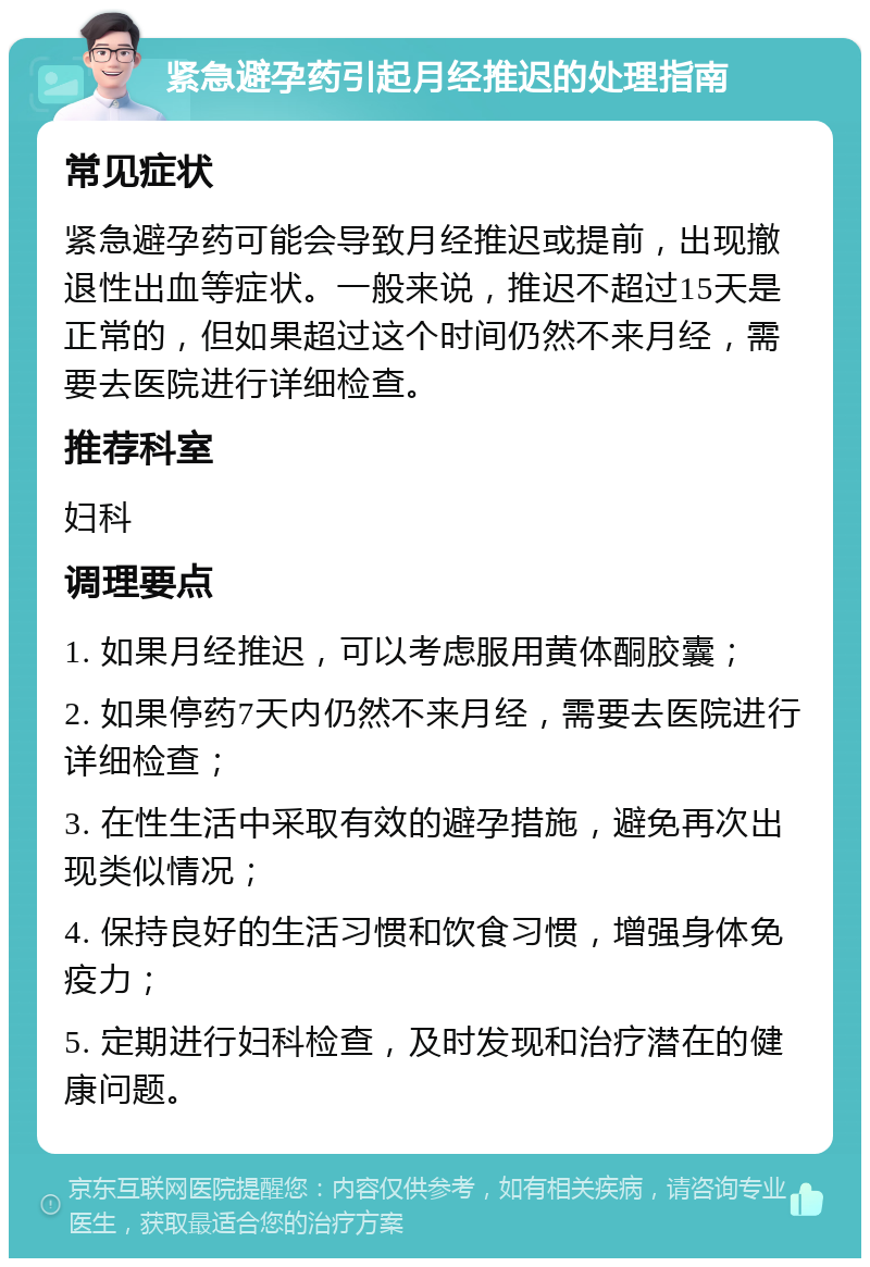 紧急避孕药引起月经推迟的处理指南 常见症状 紧急避孕药可能会导致月经推迟或提前，出现撤退性出血等症状。一般来说，推迟不超过15天是正常的，但如果超过这个时间仍然不来月经，需要去医院进行详细检查。 推荐科室 妇科 调理要点 1. 如果月经推迟，可以考虑服用黄体酮胶囊； 2. 如果停药7天内仍然不来月经，需要去医院进行详细检查； 3. 在性生活中采取有效的避孕措施，避免再次出现类似情况； 4. 保持良好的生活习惯和饮食习惯，增强身体免疫力； 5. 定期进行妇科检查，及时发现和治疗潜在的健康问题。