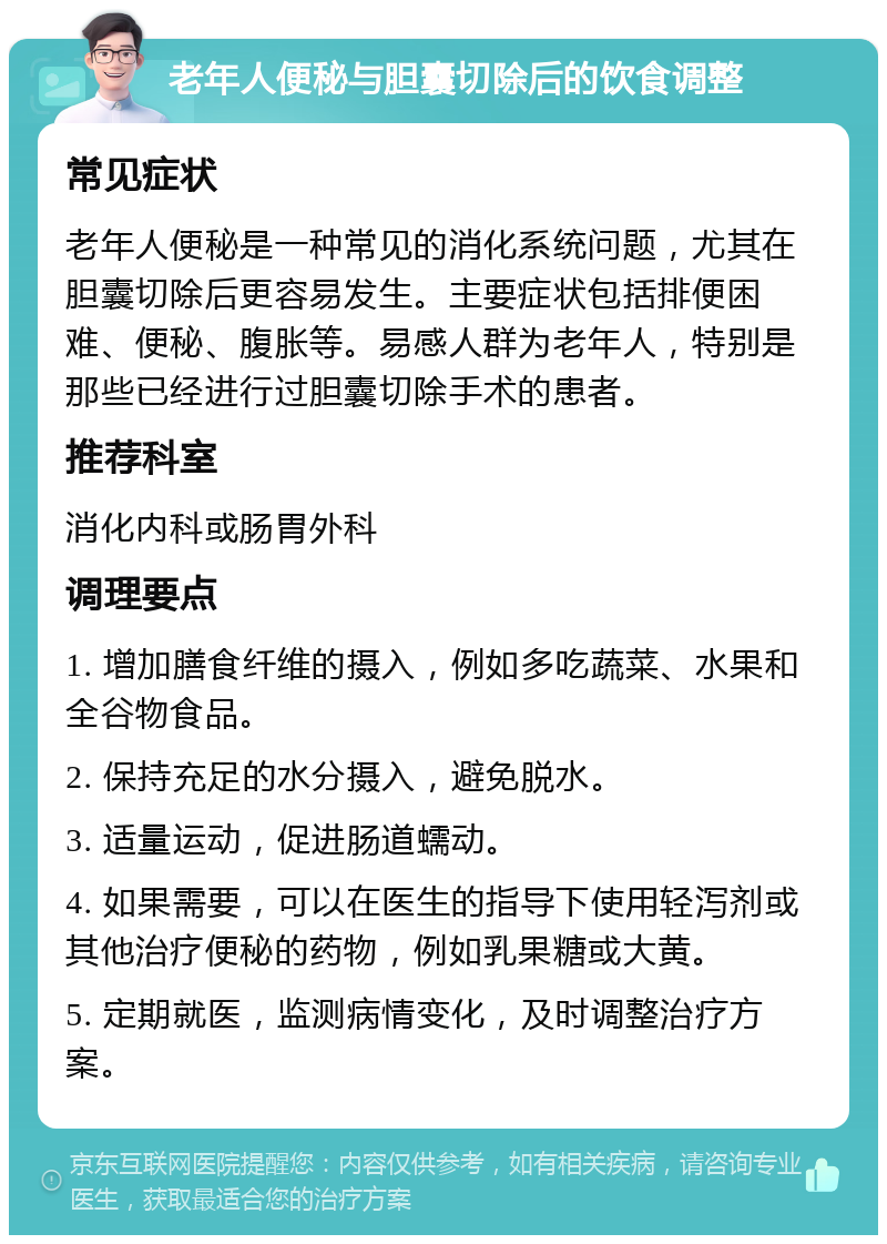 老年人便秘与胆囊切除后的饮食调整 常见症状 老年人便秘是一种常见的消化系统问题，尤其在胆囊切除后更容易发生。主要症状包括排便困难、便秘、腹胀等。易感人群为老年人，特别是那些已经进行过胆囊切除手术的患者。 推荐科室 消化内科或肠胃外科 调理要点 1. 增加膳食纤维的摄入，例如多吃蔬菜、水果和全谷物食品。 2. 保持充足的水分摄入，避免脱水。 3. 适量运动，促进肠道蠕动。 4. 如果需要，可以在医生的指导下使用轻泻剂或其他治疗便秘的药物，例如乳果糖或大黄。 5. 定期就医，监测病情变化，及时调整治疗方案。