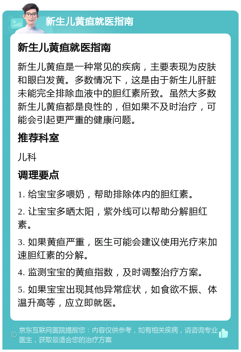 新生儿黄疸就医指南 新生儿黄疸就医指南 新生儿黄疸是一种常见的疾病，主要表现为皮肤和眼白发黄。多数情况下，这是由于新生儿肝脏未能完全排除血液中的胆红素所致。虽然大多数新生儿黄疸都是良性的，但如果不及时治疗，可能会引起更严重的健康问题。 推荐科室 儿科 调理要点 1. 给宝宝多喂奶，帮助排除体内的胆红素。 2. 让宝宝多晒太阳，紫外线可以帮助分解胆红素。 3. 如果黄疸严重，医生可能会建议使用光疗来加速胆红素的分解。 4. 监测宝宝的黄疸指数，及时调整治疗方案。 5. 如果宝宝出现其他异常症状，如食欲不振、体温升高等，应立即就医。