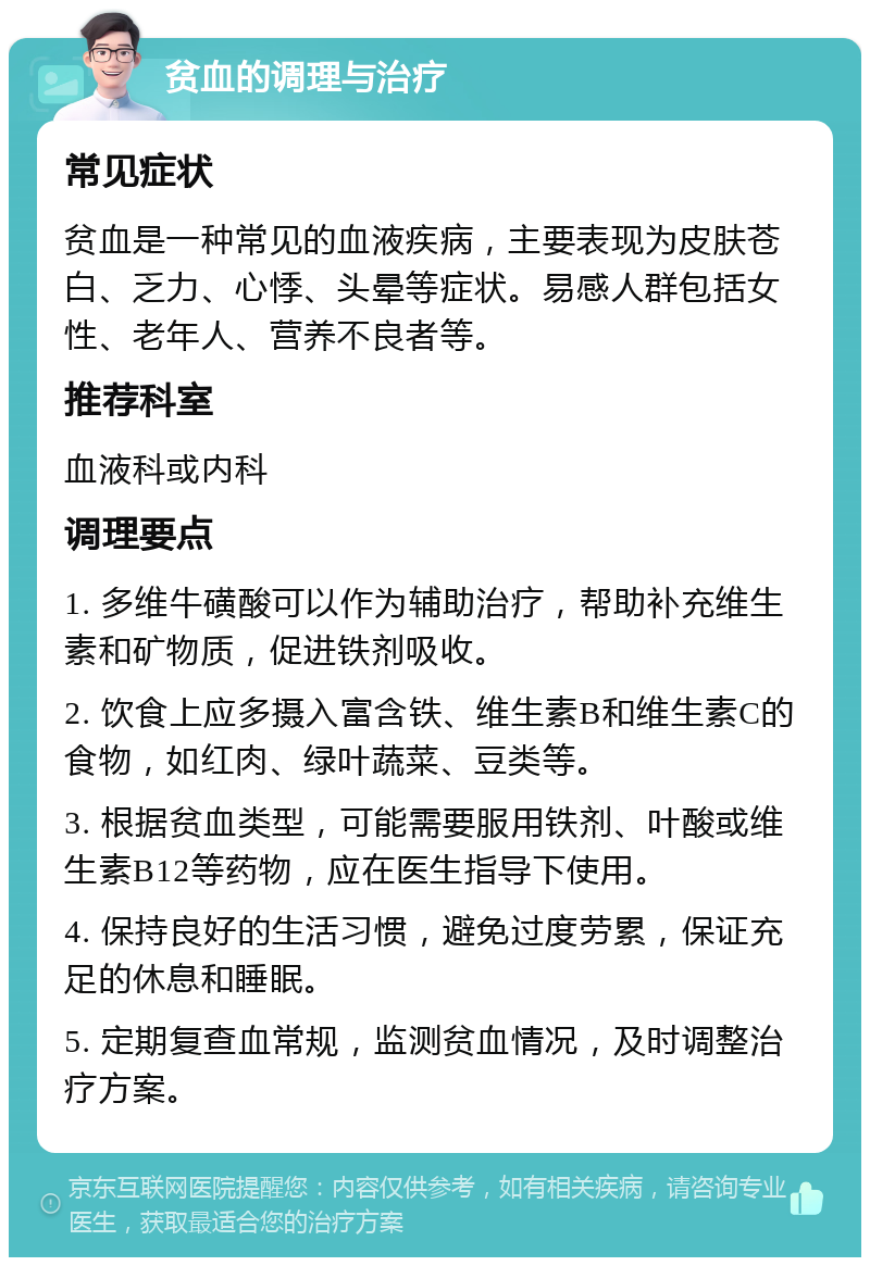 贫血的调理与治疗 常见症状 贫血是一种常见的血液疾病，主要表现为皮肤苍白、乏力、心悸、头晕等症状。易感人群包括女性、老年人、营养不良者等。 推荐科室 血液科或内科 调理要点 1. 多维牛磺酸可以作为辅助治疗，帮助补充维生素和矿物质，促进铁剂吸收。 2. 饮食上应多摄入富含铁、维生素B和维生素C的食物，如红肉、绿叶蔬菜、豆类等。 3. 根据贫血类型，可能需要服用铁剂、叶酸或维生素B12等药物，应在医生指导下使用。 4. 保持良好的生活习惯，避免过度劳累，保证充足的休息和睡眠。 5. 定期复查血常规，监测贫血情况，及时调整治疗方案。