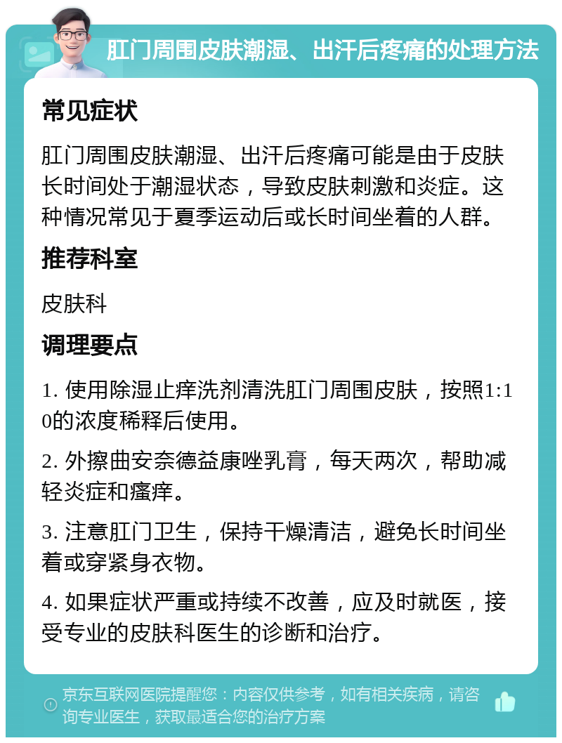 肛门周围皮肤潮湿、出汗后疼痛的处理方法 常见症状 肛门周围皮肤潮湿、出汗后疼痛可能是由于皮肤长时间处于潮湿状态，导致皮肤刺激和炎症。这种情况常见于夏季运动后或长时间坐着的人群。 推荐科室 皮肤科 调理要点 1. 使用除湿止痒洗剂清洗肛门周围皮肤，按照1:10的浓度稀释后使用。 2. 外擦曲安奈德益康唑乳膏，每天两次，帮助减轻炎症和瘙痒。 3. 注意肛门卫生，保持干燥清洁，避免长时间坐着或穿紧身衣物。 4. 如果症状严重或持续不改善，应及时就医，接受专业的皮肤科医生的诊断和治疗。