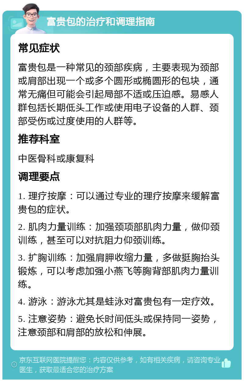 富贵包的治疗和调理指南 常见症状 富贵包是一种常见的颈部疾病，主要表现为颈部或肩部出现一个或多个圆形或椭圆形的包块，通常无痛但可能会引起局部不适或压迫感。易感人群包括长期低头工作或使用电子设备的人群、颈部受伤或过度使用的人群等。 推荐科室 中医骨科或康复科 调理要点 1. 理疗按摩：可以通过专业的理疗按摩来缓解富贵包的症状。 2. 肌肉力量训练：加强颈项部肌肉力量，做仰颈训练，甚至可以对抗阻力仰颈训练。 3. 扩胸训练：加强肩胛收缩力量，多做挺胸抬头锻炼，可以考虑加强小燕飞等胸背部肌肉力量训练。 4. 游泳：游泳尤其是蛙泳对富贵包有一定疗效。 5. 注意姿势：避免长时间低头或保持同一姿势，注意颈部和肩部的放松和伸展。