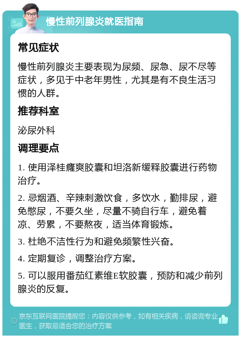 慢性前列腺炎就医指南 常见症状 慢性前列腺炎主要表现为尿频、尿急、尿不尽等症状，多见于中老年男性，尤其是有不良生活习惯的人群。 推荐科室 泌尿外科 调理要点 1. 使用泽桂癃爽胶囊和坦洛新缓释胶囊进行药物治疗。 2. 忌烟酒、辛辣刺激饮食，多饮水，勤排尿，避免憋尿，不要久坐，尽量不骑自行车，避免着凉、劳累，不要熬夜，适当体育锻炼。 3. 杜绝不洁性行为和避免频繁性兴奋。 4. 定期复诊，调整治疗方案。 5. 可以服用番茄红素维E软胶囊，预防和减少前列腺炎的反复。